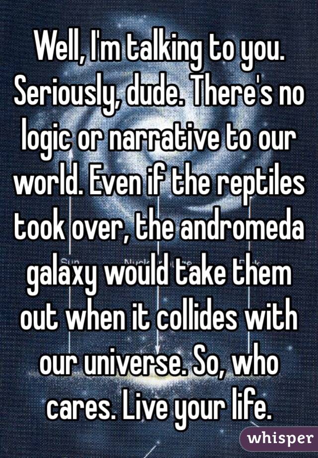 Well, I'm talking to you. Seriously, dude. There's no logic or narrative to our world. Even if the reptiles took over, the andromeda galaxy would take them out when it collides with our universe. So, who cares. Live your life. 