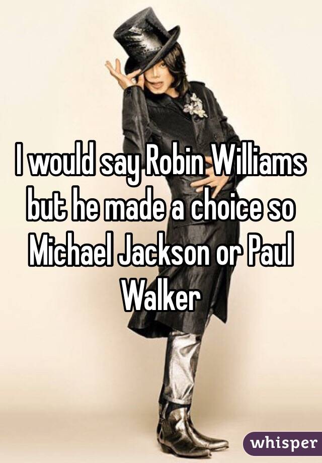 I would say Robin Williams but he made a choice so Michael Jackson or Paul Walker