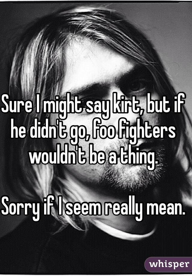 Sure I might say kirt, but if he didn't go, foo fighters wouldn't be a thing.

Sorry if I seem really mean.