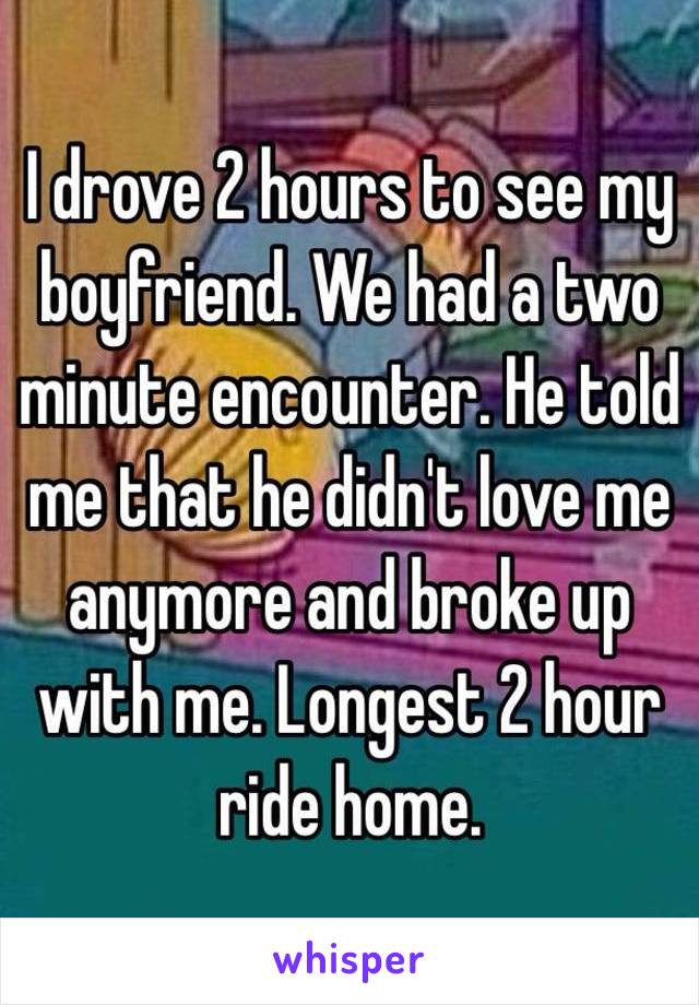 I drove 2 hours to see my boyfriend. We had a two minute encounter. He told me that he didn't love me anymore and broke up with me. Longest 2 hour ride home. 