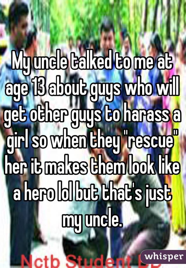 My uncle talked to me at age 13 about guys who will get other guys to harass a girl so when they "rescue" her it makes them look like a hero lol but that's just my uncle.