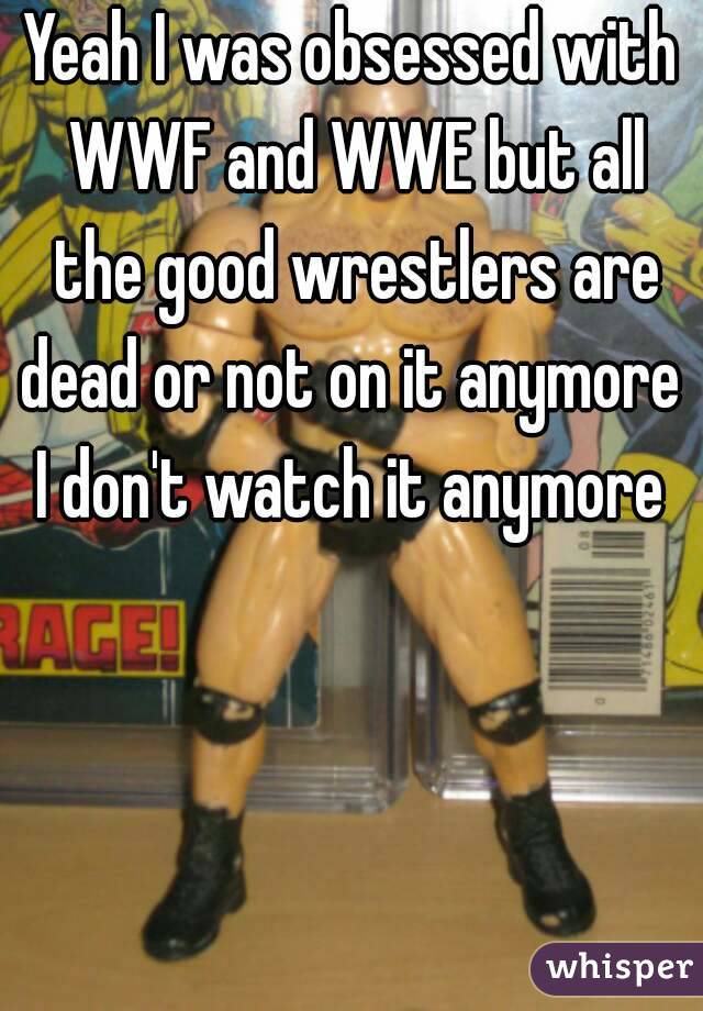 Yeah I was obsessed with WWF and WWE but all the good wrestlers are dead or not on it anymore 
I don't watch it anymore