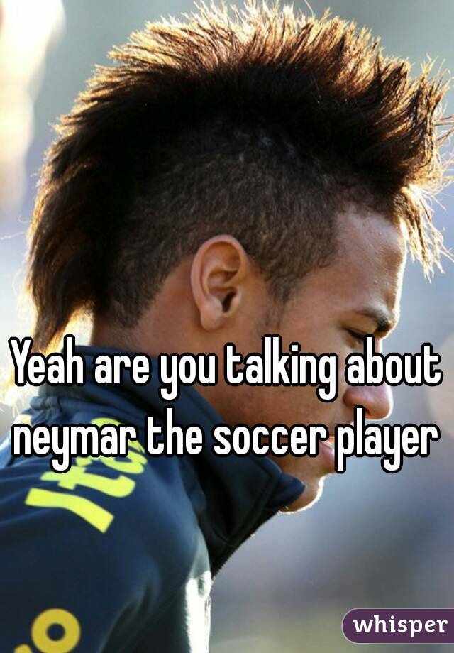 Yeah are you talking about neymar the soccer player 