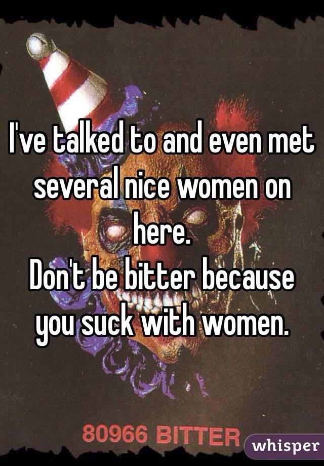 I've talked to and even met several nice women on here.  
Don't be bitter because you suck with women.