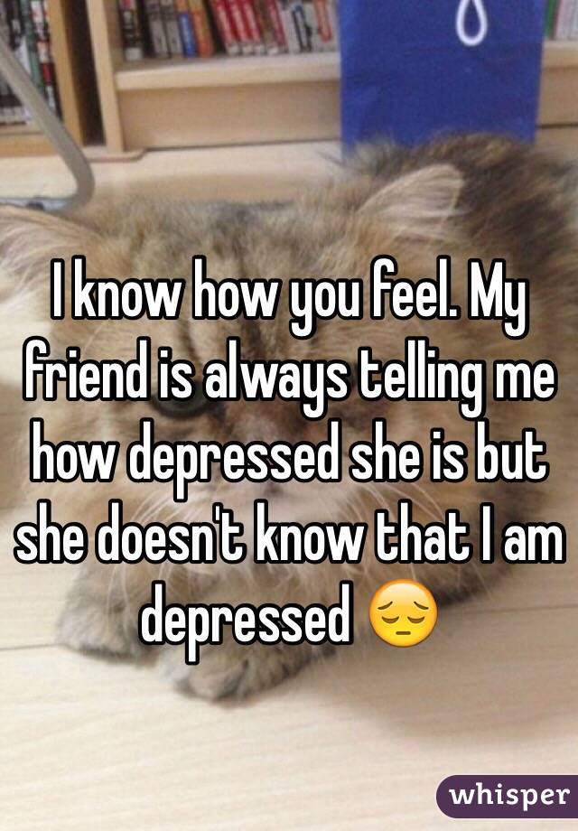 I know how you feel. My friend is always telling me how depressed she is but she doesn't know that I am depressed 😔