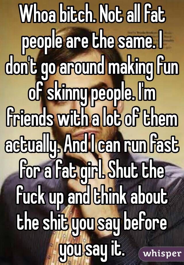 Whoa bitch. Not all fat people are the same. I don't go around making fun of skinny people. I'm friends with a lot of them actually. And I can run fast for a fat girl. Shut the fuck up and think about the shit you say before you say it. 