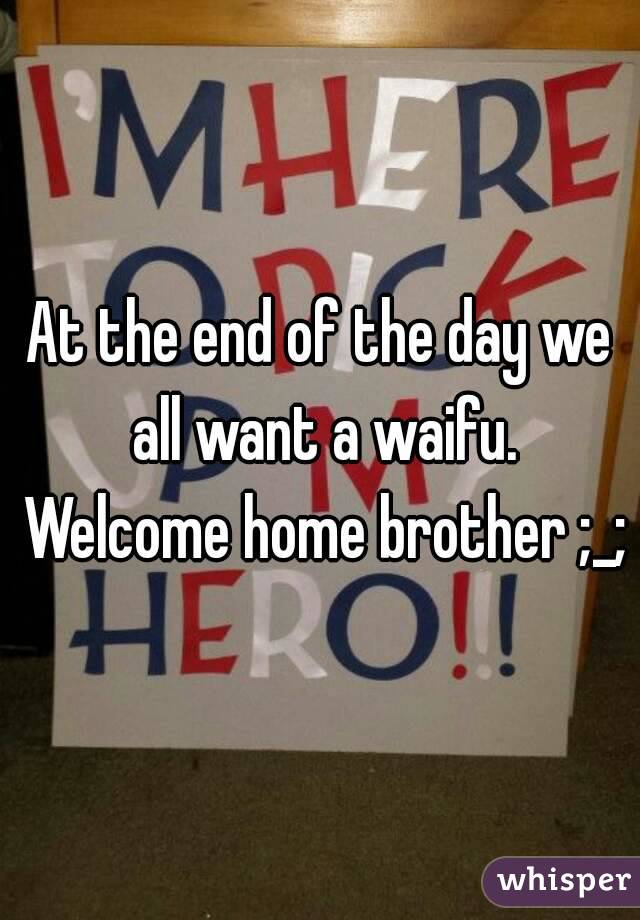 At the end of the day we all want a waifu. Welcome home brother ;_;