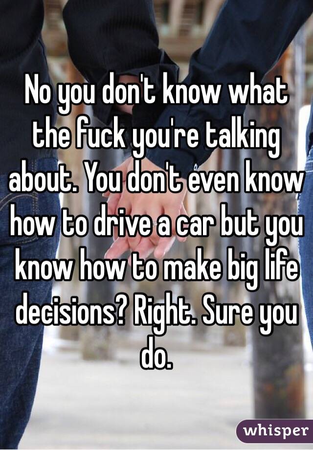 No you don't know what the fuck you're talking about. You don't even know how to drive a car but you know how to make big life decisions? Right. Sure you do.