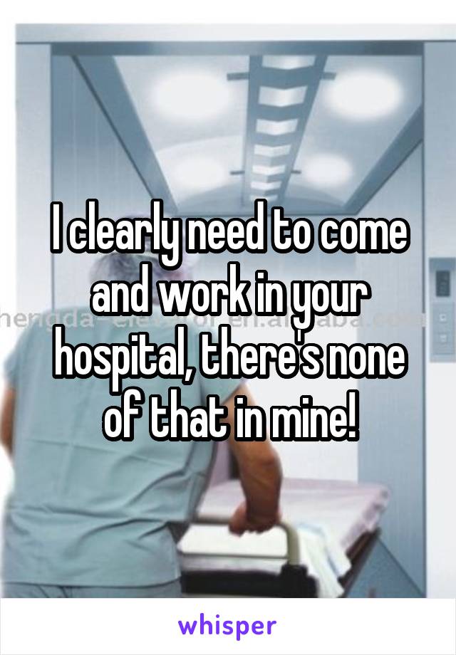 I clearly need to come and work in your hospital, there's none of that in mine!