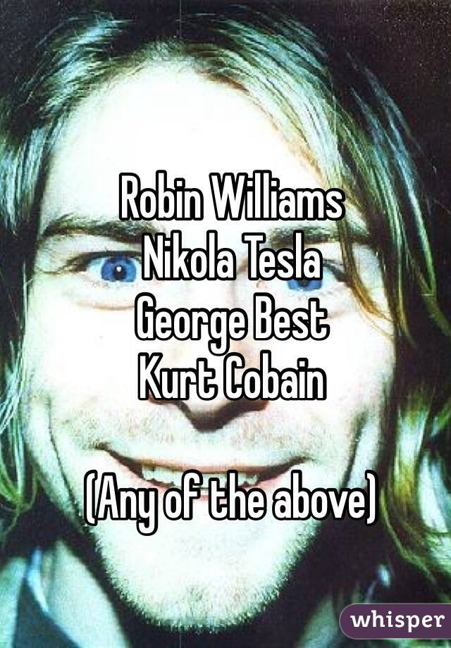 Robin Williams
Nikola Tesla
George Best
Kurt Cobain

(Any of the above)