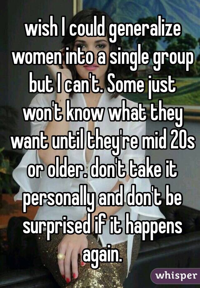 wish I could generalize women into a single group but I can't. Some just won't know what they want until they're mid 20s or older. don't take it personally and don't be surprised if it happens again. 