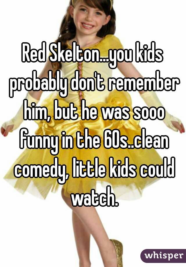 Red Skelton...you kids probably don't remember him, but he was sooo funny in the 60s..clean comedy, little kids could watch.