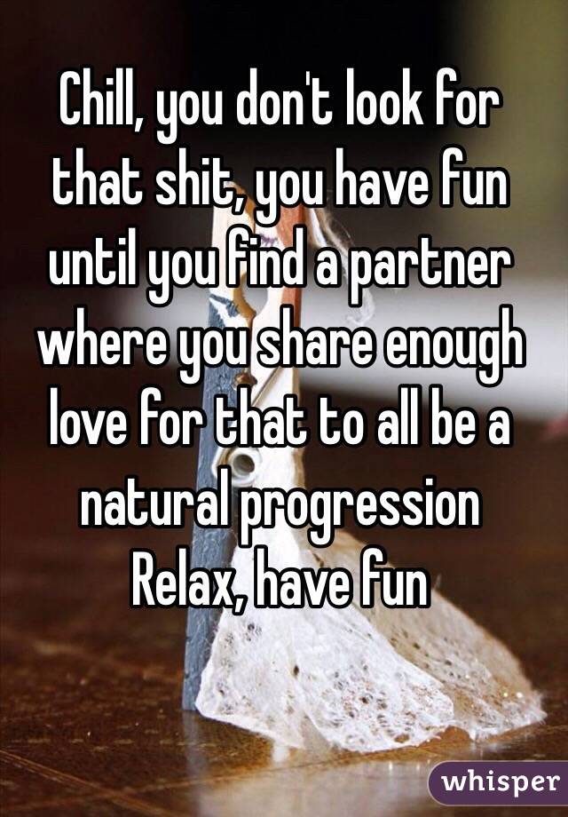 Chill, you don't look for that shit, you have fun until you find a partner where you share enough love for that to all be a natural progression
Relax, have fun