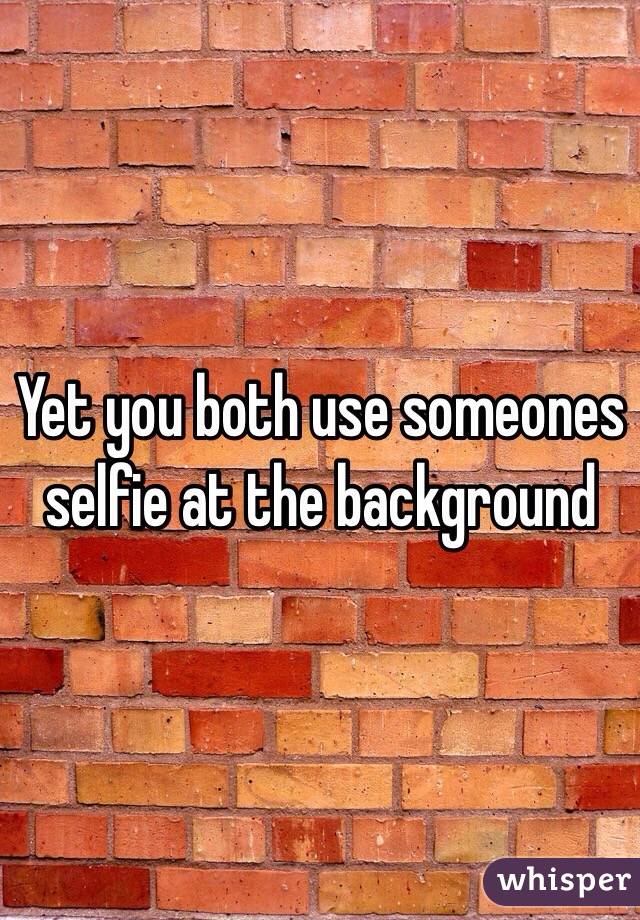 Yet you both use someones selfie at the background