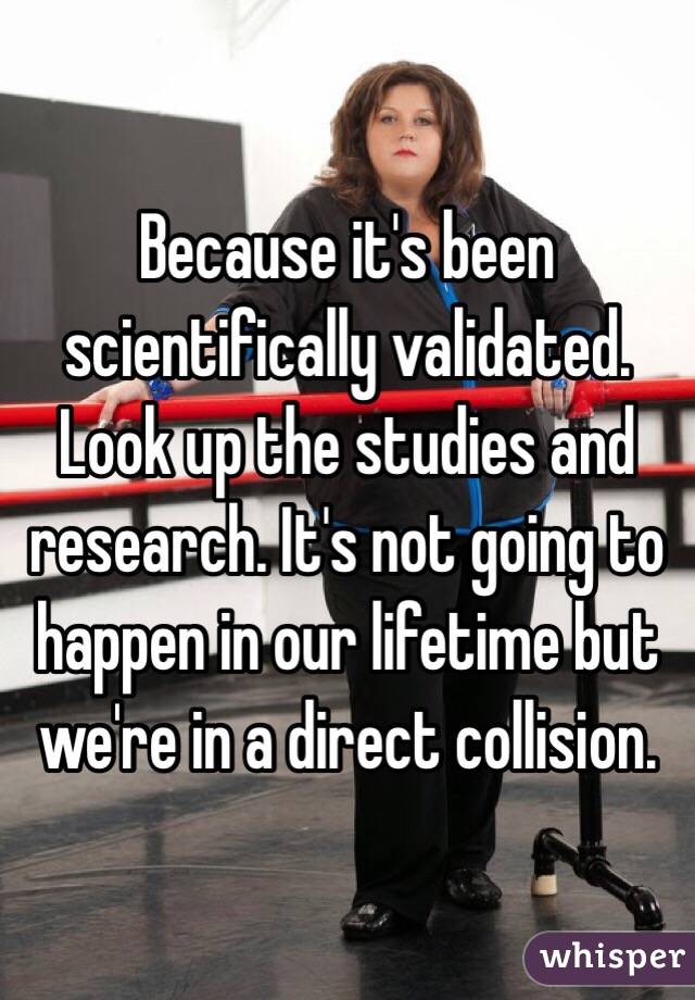 Because it's been scientifically validated. Look up the studies and research. It's not going to happen in our lifetime but we're in a direct collision. 