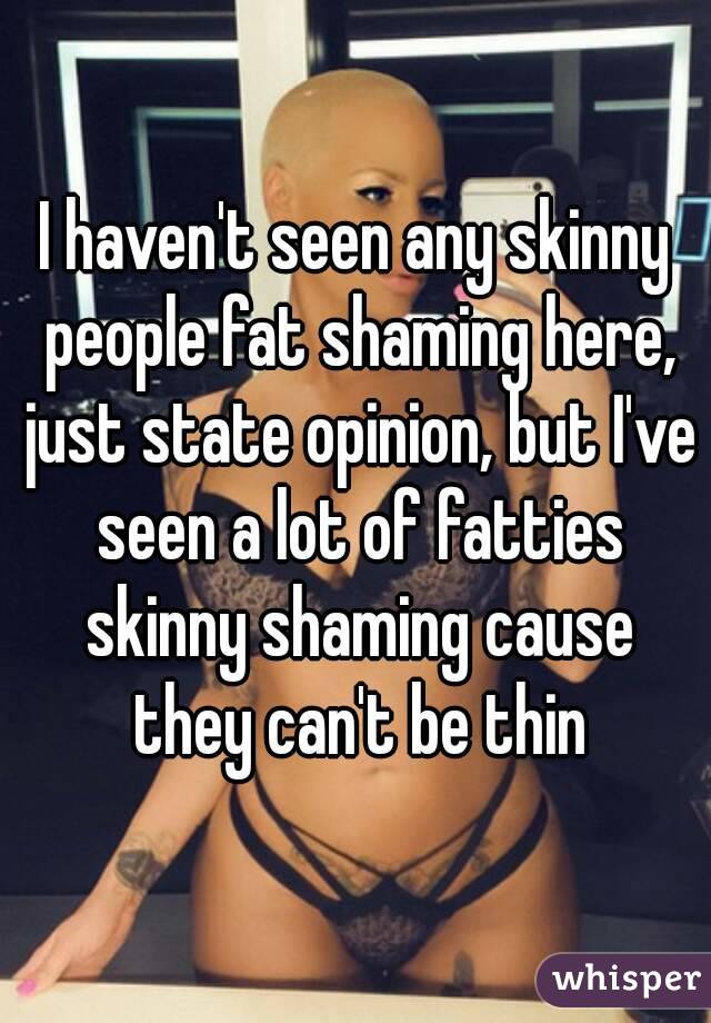 I haven't seen any skinny people fat shaming here, just state opinion, but I've seen a lot of fatties skinny shaming cause they can't be thin