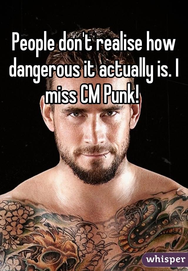 People don't realise how dangerous it actually is. I miss CM Punk! 