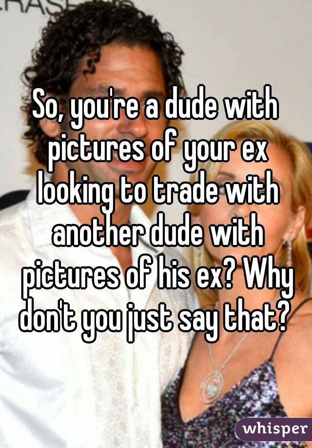 So, you're a dude with pictures of your ex looking to trade with another dude with pictures of his ex? Why don't you just say that? 