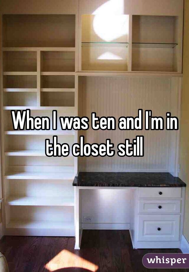 When I was ten and I'm in the closet still