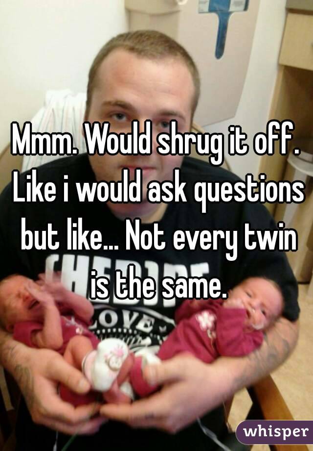 Mmm. Would shrug it off. Like i would ask questions but like... Not every twin is the same.