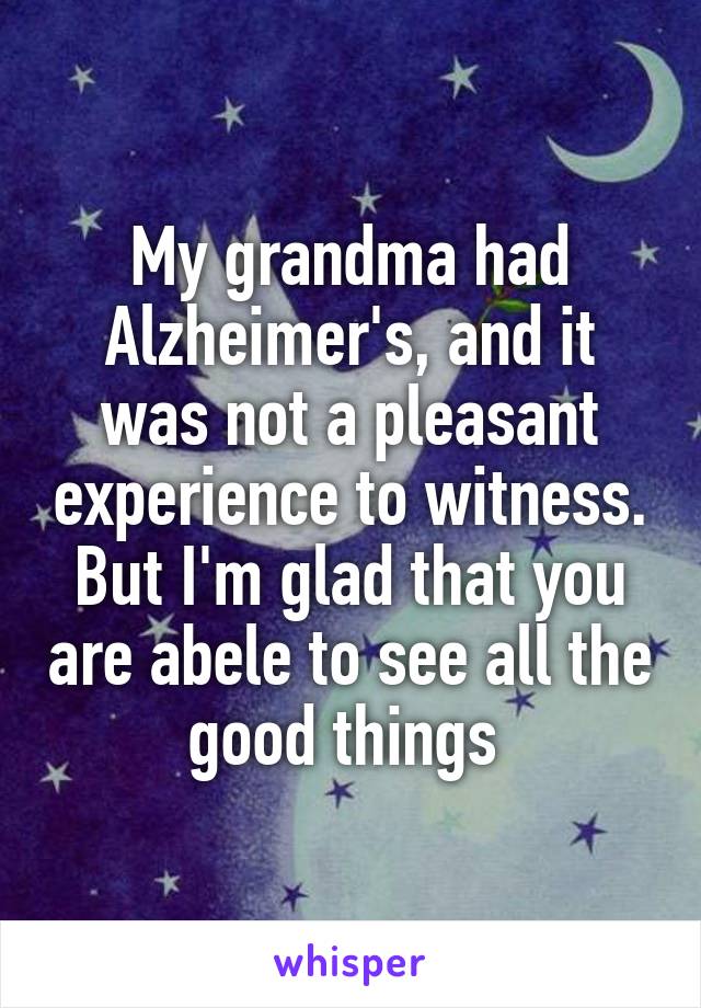My grandma had Alzheimer's, and it was not a pleasant experience to witness. But I'm glad that you are abele to see all the good things 