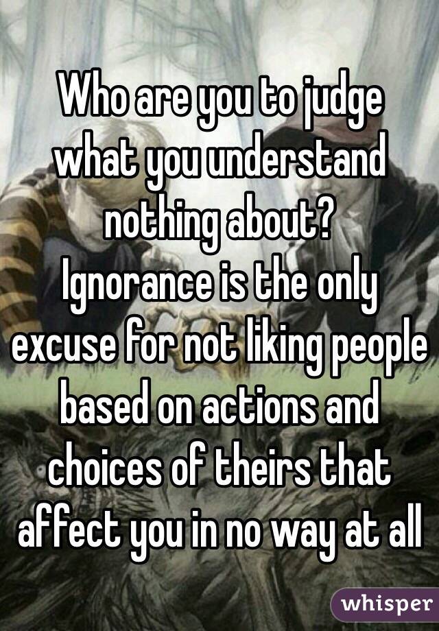 Who are you to judge what you understand nothing about?
Ignorance is the only excuse for not liking people based on actions and choices of theirs that affect you in no way at all