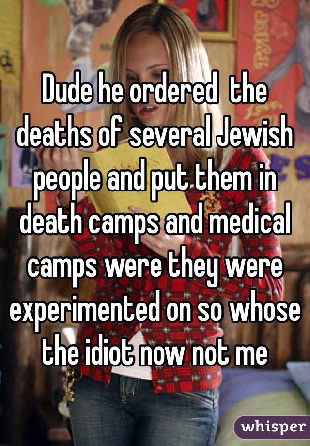 Dude he ordered  the deaths of several Jewish people and put them in death camps and medical camps were they were experimented on so whose the idiot now not me 