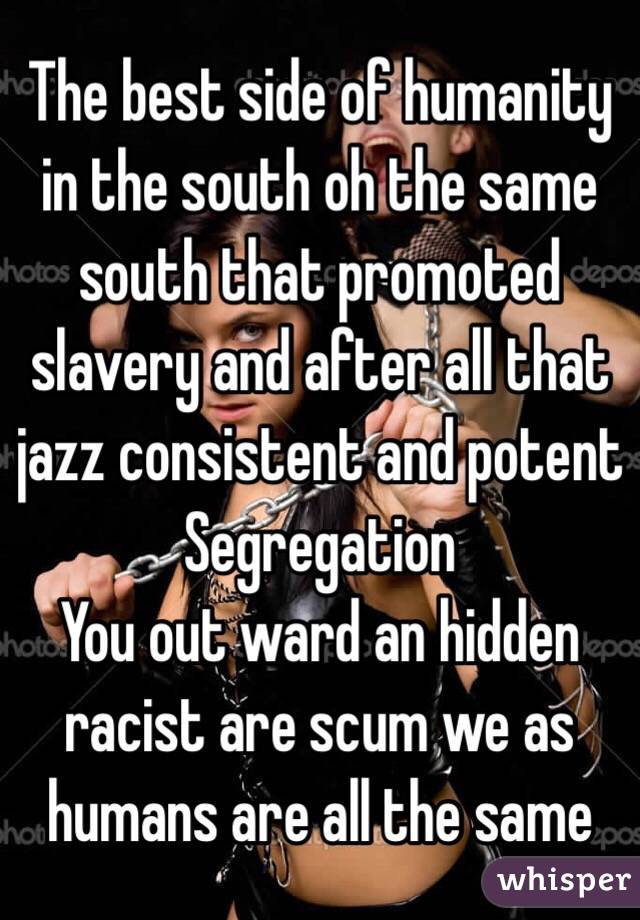 The best side of humanity in the south oh the same south that promoted slavery and after all that jazz consistent and potent 
Segregation 
You out ward an hidden racist are scum we as humans are all the same 