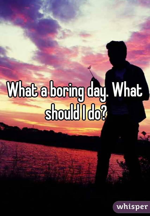 What a boring day. What should I do?