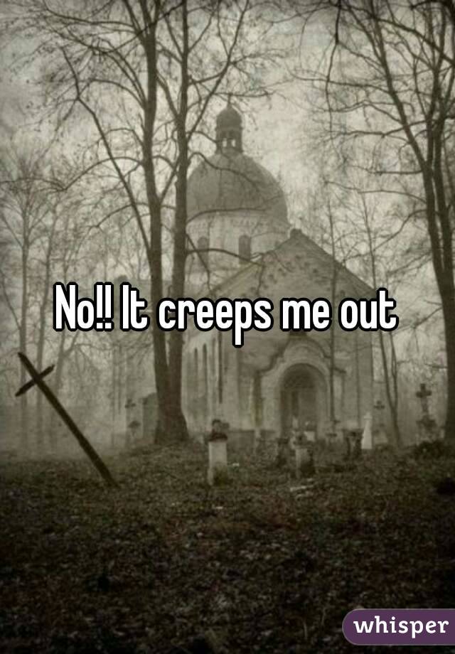No!! It creeps me out