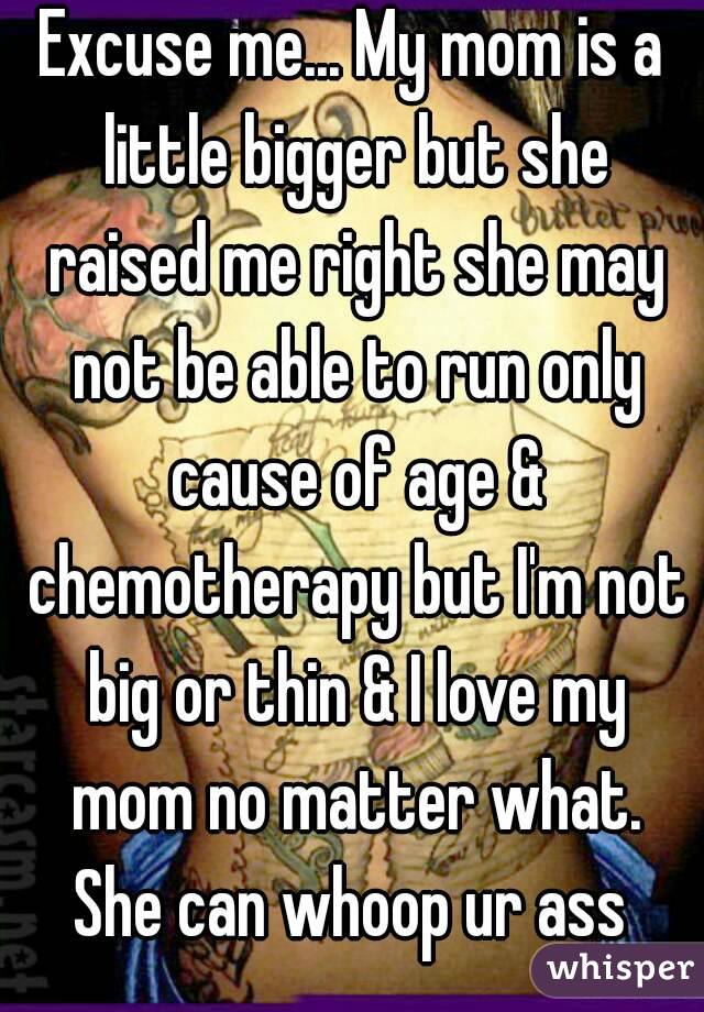 Excuse me... My mom is a little bigger but she raised me right she may not be able to run only cause of age & chemotherapy but I'm not big or thin & I love my mom no matter what. She can whoop ur ass 