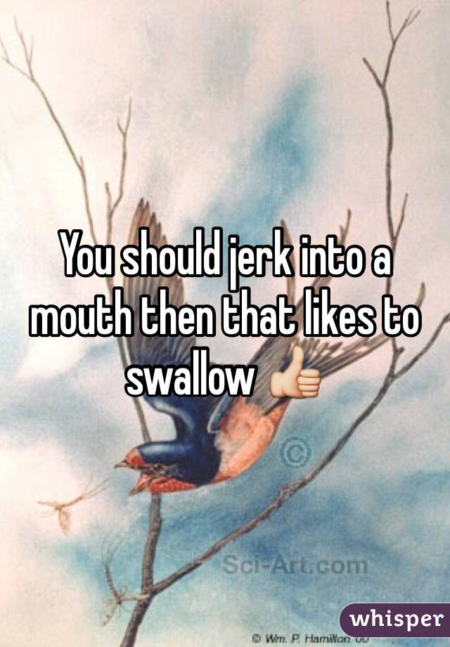 You should jerk into a mouth then that likes to swallow 👍