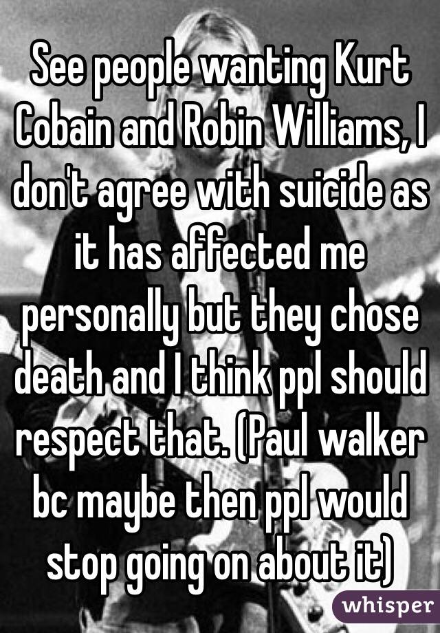 See people wanting Kurt Cobain and Robin Williams, I don't agree with suicide as it has affected me personally but they chose death and I think ppl should respect that. (Paul walker bc maybe then ppl would stop going on about it)