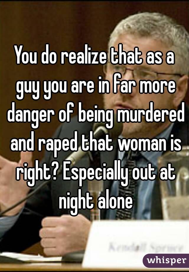 You do realize that as a guy you are in far more danger of being murdered and raped that woman is right? Especially out at night alone