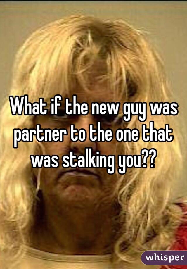What if the new guy was partner to the one that was stalking you?? 