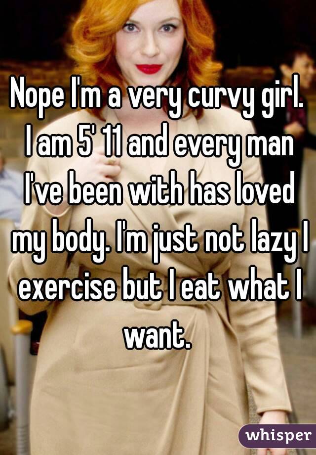 Nope I'm a very curvy girl. I am 5' 11 and every man I've been with has loved my body. I'm just not lazy I exercise but I eat what I want. 