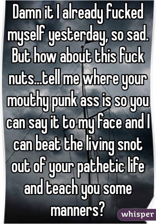  Damn it I already fucked myself yesterday, so sad.  But how about this fuck nuts...tell me where your mouthy punk ass is so you can say it to my face and I can beat the living snot out of your pathetic life and teach you some manners?  