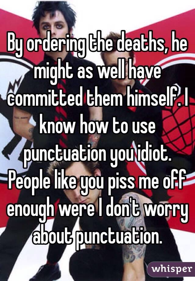 By ordering the deaths, he might as well have committed them himself. I know how to use punctuation you idiot. People like you piss me off enough were I don't worry about punctuation.