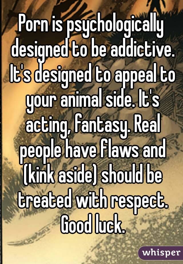 Porn is psychologically designed to be addictive. It's designed to appeal to your animal side. It's acting, fantasy. Real people have flaws and (kink aside) should be treated with respect. Good luck.