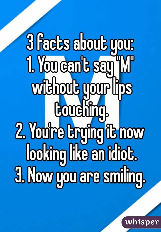 3 facts about you:
1. You can't say "M" without your lips touching.
2. You're trying it now looking like an idiot.
3. Now you are smiling.