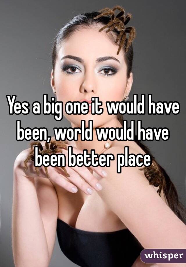 Yes a big one it would have been, world would have been better place