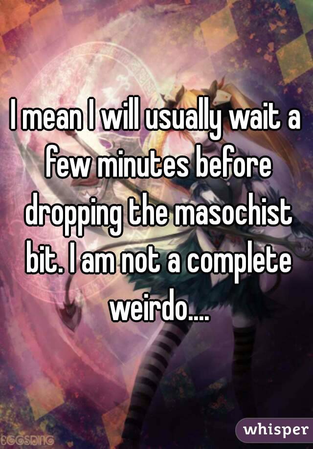 I mean I will usually wait a few minutes before dropping the masochist bit. I am not a complete weirdo....