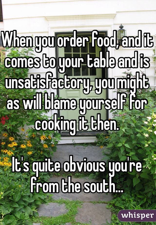 When you order food, and it comes to your table and is unsatisfactory, you might as will blame yourself for cooking it then.

It's quite obvious you're from the south…