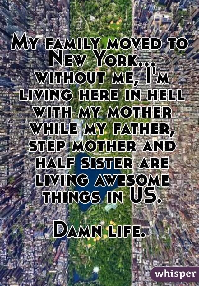 My family moved to New York... without me, I'm living here in hell with my mother while my father, step mother and half sister are living awesome things in US.

Damn life.