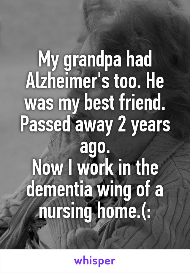 My grandpa had Alzheimer's too. He was my best friend. Passed away 2 years ago.
Now I work in the dementia wing of a nursing home.(: