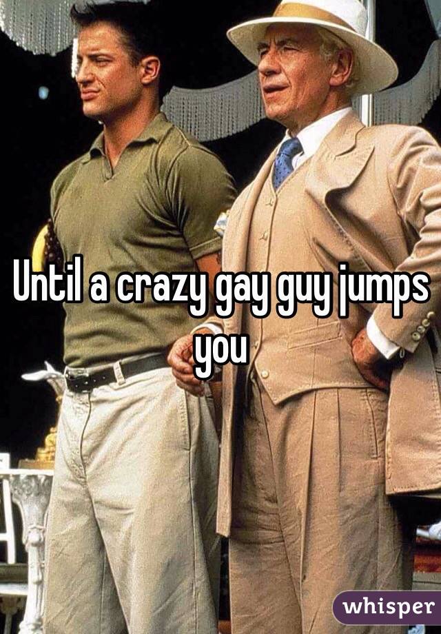 Until a crazy gay guy jumps you