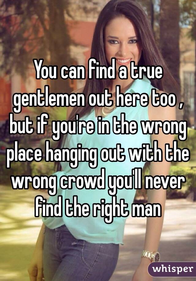 You can find a true gentlemen out here too , but if you're in the wrong place hanging out with the wrong crowd you'll never find the right man  