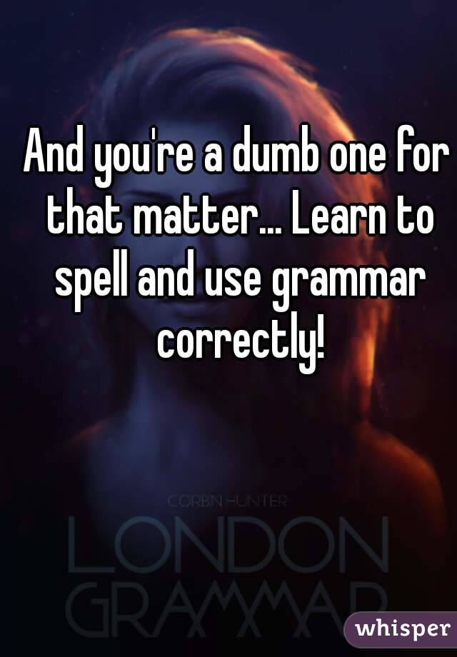 And you're a dumb one for that matter... Learn to spell and use grammar correctly!