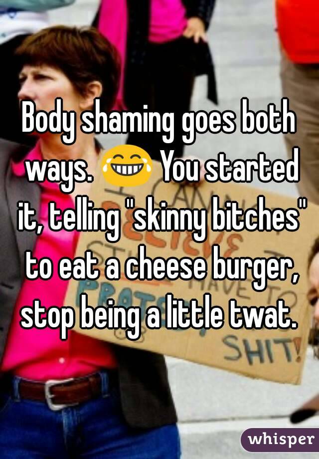 Body shaming goes both ways. 😂 You started it, telling "skinny bitches" to eat a cheese burger, stop being a little twat. 