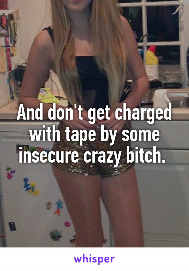 And don't get charged with tape by some insecure crazy bitch. 